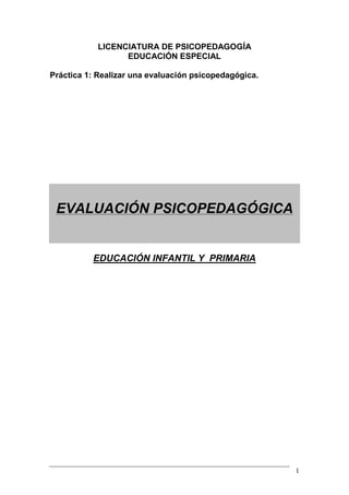 1
LICENCIATURA DE PSICOPEDAGOGÍA
EDUCACIÓN ESPECIAL
Práctica 1: Realizar una evaluación psicopedagógica.
EVALUACIÓN PSICOPEDAGÓGICA
EDUCACIÓN INFANTIL Y PRIMARIA
 