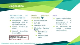 Diagnóstico
Determinación de
alfa 1 antitripsina:
◆ Inespecífica para
determinar sitio de
pérdida intestinal.
◆ Sérica + Heces de 24
horas
◆ Normal <24ml/24h
(>50ml/24h)
Macro proteínas
marcadas
◆ In-111-transferrina.
◆ Ig Tc-99
◆ Dextrano Tc-99.
◆ Albúmina humana
Tc-99.
◆ Sensibilidad
96%
◆ Especificidad
100%
RNM
◆ Detecta los linfáticos
dilatados y
prominentes de la
linfangiectasia.
◆ Sin necesidad de
realizar pruebas
más invasivas.
14Braampskamp M, Dolman KM, Tabber MM. Protein – losing enteropathy in children. Eur J Pediatra 2010; 169: 1179 – 85.
Depuración A1AT = [(ml
heces)*(A1AT heces mg/dl)] /
A1AT sérica mg/dl.
 