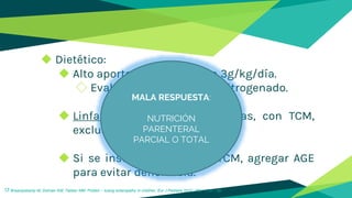 ◆ Dietético:
◆ Alto aporte proteico  1.5 a 3g/kg/día.
◇ Evaluación con balance nitrogenado.
◆ Linfangiectasia: Baja en grasas, con TCM,
exclusión de TCL.
◆ Si se instala manejo con TCM, agregar AGE
para evitar deficiencia.
17 Braampskamp M, Dolman KM, Tabber MM. Protein – losing enteropathy in children. Eur J Pediatra 2010; 169: 1179 – 85.
MALA RESPUESTA:
NUTRICIÓN
PARENTERAL
PARCIAL O TOTAL
 