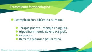 Tratamiento farmacológico
◆ Reemplazo con albúmina humana:
◆ Terapia puente - manejo en agudo.
◆ Hipoalbuminemia severa (<2g/dl).
◆ Anasarca.
◆ Derrame pleural o pericárdico.
18Copland AP, DiBaise JK. Protein losing enteropathy: Practical Gastroenterology 2017; 162: 22-35..
 