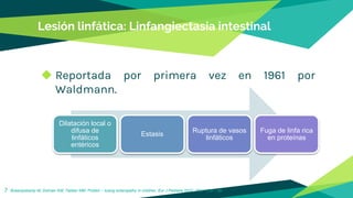 Lesión linfática: Linfangiectasia intestinal
◆ Reportada por primera vez en 1961 por
Waldmann.
7 Braampskamp M, Dolman KM, Tabber MM. Protein – losing enteropathy in children. Eur J Pediatra 2010; 169: 1179 – 85.
Dilatación local o
difusa de
linfáticos
entéricos
Estasis
Ruptura de vasos
linfáticos
Fuga de linfa rica
en proteínas
 