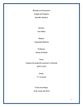 1
Ministerio de Educación
Colegio de Progreso
Bachiller Marítimo
Nombre:
Ana Núñez
Materia:
Seguridad Marítima
Profesora:
Gisela Archibold
Tema:
Equipos de protección personal o individual
(EPP O EPI)
Grado:
11° A marina
Fecha de entrega:
25 de marzo del 2019
 