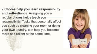2. Chores help you learn responsibility
and self-reliance. Assigning you a
regular chores helps teach you
responsibility. Tasks that personally affect
you such as cleaning your room or doing
your own laundry, can help you become
more self-reliant at the same time.
 
