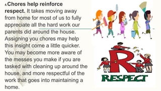 4.Chores help reinforce
respect. It takes moving away
from home for most of us to fully
appreciate all the hard work our
parents did around the house.
Assigning you chores may help
this insight come a little quicker.
You may become more aware of
the messes you make if you are
tasked with cleaning up around the
house, and more respectful of the
work that goes into maintaining a
home.
 