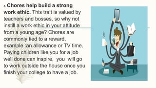 5. Chores help build a strong
work ethic. This trait is valued by
teachers and bosses, so why not
instill a work ethic in your attitude
from a young age? Chores are
commonly tied to a reward,
example :an allowance or TV time.
Paying children like you for a job
well done can inspire, you will go
to work outside the house once you
finish your college to have a job.
 