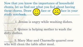 Now that you know the importance of household
chores, let us find out what you feel about having
these chores. Draw face or face in your
study notebook.
_______1. Jenisa is angry while washing dishes.
______ 2. Quince is helping mother to wash the
dirty clothes.
______ 3. Mary May and Charmelle quarrel over
who will clean the table after meal.
 