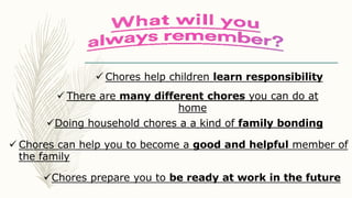  Chores help children learn responsibility
 There are many different chores you can do at
home
 Chores can help you to become a good and helpful member of
the family
Chores prepare you to be ready at work in the future
Doing household chores a a kind of family bonding
 