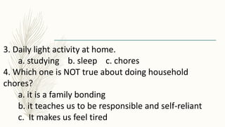 3. Daily light activity at home.
a. studying b. sleep c. chores
4. Which one is NOT true about doing household
chores?
a. it is a family bonding
b. it teaches us to be responsible and self-reliant
c. It makes us feel tired
 
