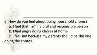 5. How do you feel about doing household chores?
a. I feel that I am helpful and responsible person
b. I feel angry doing chores at home
c. I feel sad because my parents should be the one
doing the chores.
 