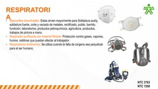 RESPIRATORI
A
• Mascarillas desechables: Estas sirven mayormente para Soldadura autógena,
soldadura fuerte, corte y vaciado de metales, rectificado, pulido, barrido,
fundición, laboratorios, productos petroquímicos, agricultura, productos,
trabajos de pintura a mano.
• Respirador purificante con material filtrante: Protección contra gases, vapores,
humos, neblinas que puedan afectar al trabajador.
• Respiradores Autónomos: Se utiliza cuando la falta de oxígeno sea perjudicial
para el ser humano.
NTC 3763
NTC 1558
 