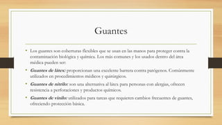Guantes
• Los guantes son coberturas flexibles que se usan en las manos para proteger contra la
contaminación biológica y química. Los más comunes y los usados dentro del área
médica pueden ser:
• Guantes de látex: proporcionan una excelente barrera contra patógenos. Comúnmente
utilizados en procedimientos médicos y quirúrgicos.
• Guantes de nitrilo: son una alternativa al látex para personas con alergias, ofrecen
resistencia a perforaciones y productos químicos.
• Guantes de vinilo: utilizados para tareas que requieren cambios frecuentes de guantes,
ofreciendo protección básica.
 