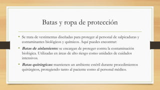 Batas y ropa de protección
• Se trata de vestimentas diseñadas para proteger al personal de salpicaduras y
contaminantes biológicos y químicos. Aquí puedes encontrar:
• Batas de aislamiento: se encargan de proteger contra la contaminación
biológica. Utilizadas en áreas de alto riesgo como unidades de cuidados
intensivos.
• Batas quirúrgicas: mantienen un ambiente estéril durante procedimientos
quirúrgicos, protegiendo tanto al paciente como al personal médico.
 