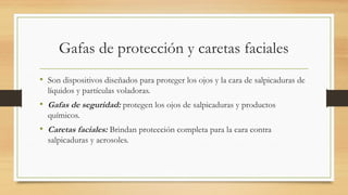 Gafas de protección y caretas faciales
• Son dispositivos diseñados para proteger los ojos y la cara de salpicaduras de
líquidos y partículas voladoras.
• Gafas de seguridad: protegen los ojos de salpicaduras y productos
químicos.
• Caretas faciales: Brindan protección completa para la cara contra
salpicaduras y aerosoles.
 
