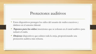Protectores auditivos
• Estos dispositivos protegen los oídos del usuario de ruidos excesivos y
dañinos en el entorno laboral.
• Tapones para los oídos: inserciones que se colocan en el canal auditivo para
reducir el ruido.
• Orejeras: dispositivos que cubren toda la oreja, proporcionando una
protección auditiva más robusta.
 