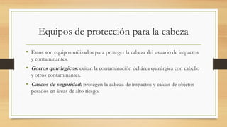 Equipos de protección para la cabeza
• Estos son equipos utilizados para proteger la cabeza del usuario de impactos
y contaminantes.
• Gorros quirúrgicos: evitan la contaminación del área quirúrgica con cabello
y otros contaminantes.
• Cascos de seguridad: protegen la cabeza de impactos y caídas de objetos
pesados en áreas de alto riesgo.
 