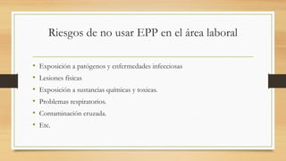 Riesgos de no usar EPP en el área laboral
• Exposición a patógenos y enfermedades infecciosas
• Lesiones físicas
• Exposición a sustancias químicas y toxicas.
• Problemas respiratorios.
• Contaminación cruzada.
• Etc.
 