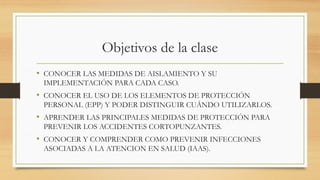 Objetivos de la clase
• CONOCER LAS MEDIDAS DE AISLAMIENTO Y SU
IMPLEMENTACIÓN PARA CADA CASO.
• CONOCER EL USO DE LOS ELEMENTOS DE PROTECCIÓN
PERSONAL (EPP) Y PODER DISTINGUIR CUÁNDO UTILIZARLOS.
• APRENDER LAS PRINCIPALES MEDIDAS DE PROTECCIÓN PARA
PREVENIR LOS ACCIDENTES CORTOPUNZANTES.
• CONOCER Y COMPRENDER COMO PREVENIR INFECCIONES
ASOCIADAS A LA ATENCION EN SALUD (IAAS).
 