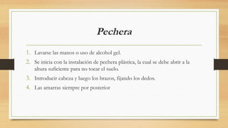 Pechera
1. Lavarse las manos o uso de alcohol gel.
2. Se inicia con la instalación de pechera plástica, la cual se debe abrir a la
altura suficiente para no tocar el suelo.
3. Introducir cabeza y luego los brazos, fijando los dedos.
4. Las amarras siempre por posterior
 