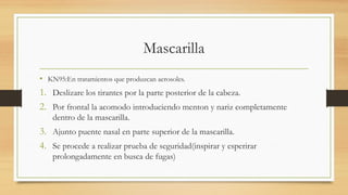 Mascarilla
• KN95:En tratamientos que produzcan aerosoles.
1. Deslizare los tirantes por la parte posterior de la cabeza.
2. Por frontal la acomodo introduciendo menton y nariz completamente
dentro de la mascarilla.
3. Ajunto puente nasal en parte superior de la mascarilla.
4. Se procede a realizar prueba de seguridad(inspirar y esperirar
prolongadamente en busca de fugas)
 