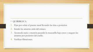 • QUIRIRGICA.
1. Fijar por sobre el puente nasal llevando las tiras a posterior.
2. Instalo las amarras atrás del cráneo.
3. Acomodo nariz y mentón pasando la mascarilla bajo estos y aseguro las
amarras por posterior del cuello.
4. Verificar filtraciones.
 