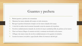 Guantes y pechera
1. Retirar guantes y pechera sin contaminar.
2. Mantener las manos alejadas del cuerpo en todo momento.
3. Recoger la pechera lentamente siempre con las manos alejadas del cuerpo.
4. A nivel de la cadera tirar levemente buscando cortar las amarras de la pechera.
5. Envolver cuidadosamente tratando de envolver la mayor cantidad posible de pechera en las manos.
6. Tirar con fuerza al llegar a la amarra cervical y continuar envolviendo en las manos
7. Al llegar a las manos tratar de envolver cuidadosamente en los guantes al retirarlos.
8. Lavarse las manos con jabón y agua (lavado clínico de manos)o alcohol gel.
 