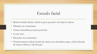 Escudo facial
• Retirar tirando elástico desde la parte posterior sin bajar la cabeza.
• Eliminar sin contaminar.
• Tomar mascarilla por parte posterior
• Cortar tiras .
• Desechar sin contaminar.
• Posteriormente realizar lavado de manos con abundante agua y jabón (lavado
de manos clínico) o alcohol gel.
 