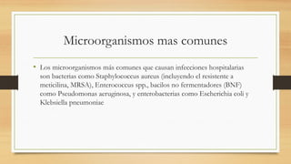Microorganismos mas comunes
• Los microorganismos más comunes que causan infecciones hospitalarias
son bacterias como Staphylococcus aureus (incluyendo el resistente a
meticilina, MRSA), Enterococcus spp., bacilos no fermentadores (BNF)
como Pseudomonas aeruginosa, y enterobacterias como Escherichia coli y
Klebsiella pneumoniae
 