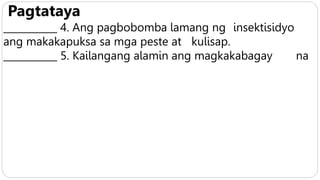 Pagtataya
___________ 4. Ang pagbobomba lamang ng insektisidyo
ang makakapuksa sa mga peste at kulisap.
___________ 5. Kailangang alamin ang magkakabagay na
 