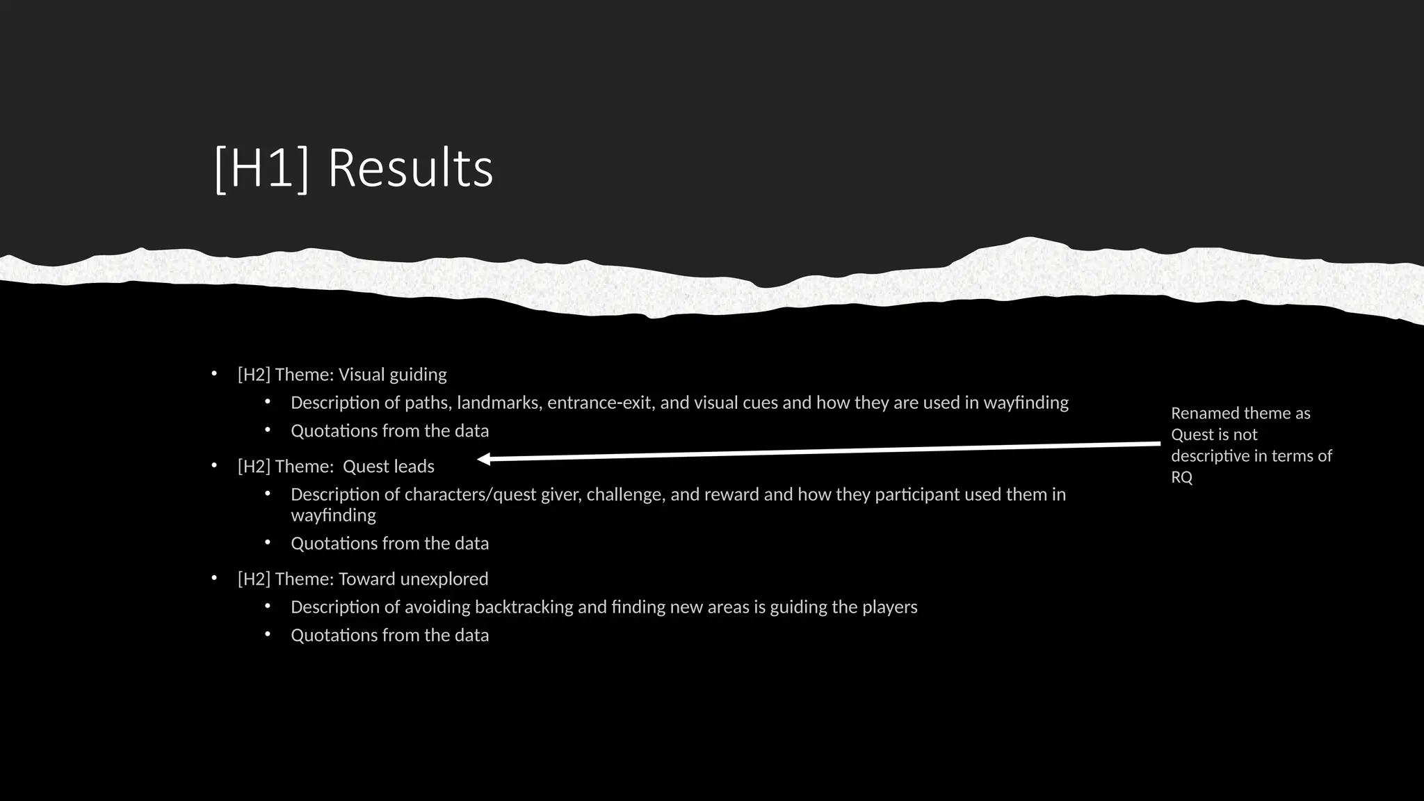 [H1] Results
• [H2] Theme: Visual guiding
• Description of paths, landmarks, entrance-exit, and visual cues and how they are used in wayfinding
• Quotations from the data
• [H2] Theme: Quest leads
• Description of characters/quest giver, challenge, and reward and how they participant used them in
wayfinding
• Quotations from the data
• [H2] Theme: Toward unexplored
• Description of avoiding backtracking and finding new areas is guiding the players
• Quotations from the data
Renamed theme as
Quest is not
descriptive in terms of
RQ
 