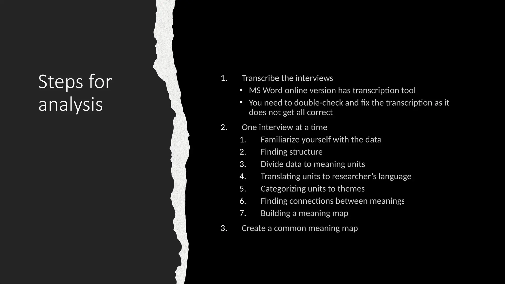 Steps for
analysis
1. Transcribe the interviews
• MS Word online version has transcription tool
• You need to double-check and fix the transcription as it
does not get all correct
2. One interview at a time
1. Familiarize yourself with the data
2. Finding structure
3. Divide data to meaning units
4. Translating units to researcher’s language
5. Categorizing units to themes
6. Finding connections between meanings
7. Building a meaning map
3. Create a common meaning map
 