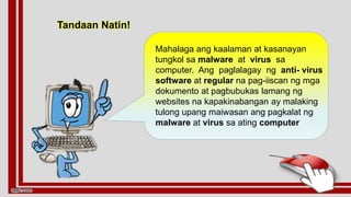 Tandaan Natin!
Mahalaga ang kaalaman at kasanayan
tungkol sa malware at virus sa
computer. Ang paglalagay ng anti- virus
software at regular na pag-iiscan ng mga
dokumento at pagbubukas lamang ng
websites na kapakinabangan ay malaking
tulong upang maiwasan ang pagkalat ng
malware at virus sa ating computer
 