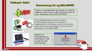 Program na nakapipinsala ng computer at maaaring
magbura ng files at iba pa. Mas matindi ito kaysa sa
worm. Halimbawa nito ay W32 SFCLMOD
Talakayin Natin
Isang nakapipinsalang program sa Isang
nakapipinsalang program sa computer na
nagpapadala ng mga kopya ng sarili nito sa ibang
mga computer sa pamamagitan ng isang network.
Halimbawa: W32 SillyFDCBBY,
Malware na
nangongolekta ng
impormasyon mula
sa mga tao nang
hindi nila alam.
Karaniwang Uri ng MALWARE
 