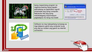 Software na may kakayahang tumawag sa
mga telepono gamit ang computer kung
ang dial-up modem ang gamit na internet
connection.
Isang mapanirang program na
nagkukunwaring isang kapaki-
pakinabang na application ngunit
pinipinsala ang iyong computer.
Nakukuha nito ang iyong
mahahalagang impormasyon
pagkatapos mo itong ma-install.
 