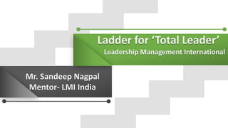 Ladder for ‘Total Leader’
Leadership Management International
Mr. Sandeep Nagpal
Mentor- LMI India
 