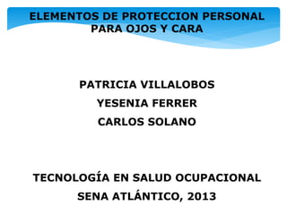 ELEMENTOS DE PROTECCION PERSONAL
PARA OJOS Y CARA
PATRICIA VILLALOBOS
YESENIA FERRER
CARLOS SOLANO
TECNOLOGÍA EN SALUD OCUPACIONAL
SENA ATLÁNTICO, 2013
 