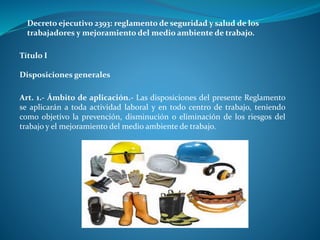 Decreto ejecutivo 2393: reglamento de seguridad y salud de los
trabajadores y mejoramiento del medio ambiente de trabajo.
Título I
Disposiciones generales
Art. 1.- Ámbito de aplicación.- Las disposiciones del presente Reglamento
se aplicarán a toda actividad laboral y en todo centro de trabajo, teniendo
como objetivo la prevención, disminución o eliminación de los riesgos del
trabajo y el mejoramiento del medio ambiente de trabajo.
 