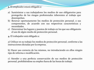 3. El empleador estará obligado a:
a) Suministrar a sus trabajadores los medios de uso obligatorios para
protegerles de los riesgos profesionales inherentes al trabajo que
desempeñan.
b) Renovar oportunamente los medios de protección personal, o sus
componentes, de acuerdo con sus respectivas características y
necesidades.
c) Determinar los lugares y puestos de trabajo en los que sea obligatorio
el uso de algún medio de protección personal.
4. El trabajador está obligado a:
a) Utilizar en su trabajo los medios de protección personal, conforme a las
instrucciones dictadas por la empresa.
b) Hacer uso correcto de los mismos, no introduciendo en ellos ningún
tipo de reforma o modificación.
c) Atender a una perfecta conservación de sus medios de protección
personal, prohibiéndose su empleo fuera de las horas de trabajo.
 