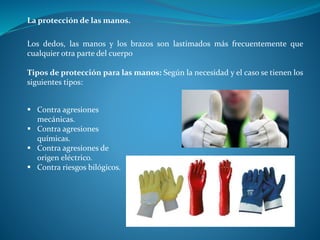 La protección de las manos.
Los dedos, las manos y los brazos son lastimados más frecuentemente que
cualquier otra parte del cuerpo
Tipos de protección para las manos: Según la necesidad y el caso se tienen los
siguientes tipos:
 Contra agresiones
mecánicas.
 Contra agresiones
químicas.
 Contra agresiones de
origen eléctrico.
 Contra riesgos bilógicos.
 
