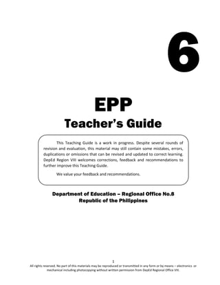 1
All rights reserved. No part of this materials may be reproduced or transmitted in any form or by means – electronics or
mechanical including photocopying without written permission from DepEd Regional Office VIII.
6
EPP
Teacher’s Guide
Department of Education – Regional Office No.8
Republic of the Philippines
This Teaching Guide is a work in progress. Despite several rounds of
revision and evaluation, this material may still contain some mistakes, errors,
duplications or omissions that can be revised and updated to correct learning.
DepEd Region VIII welcomes corrections, feedback and recommendations to
further improve this Teaching Guide.
We value your feedback and recommendations.
 