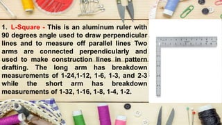 1. L-Square - This is an aluminum ruler with
90 degrees angle used to draw perpendicular
lines and to measure off parallel lines Two
arms are connected perpendicularly and
used to make construction lines in pattern
drafting. The long arm has breakdown
measurements of 1-24,1-12, 1-6, 1-3, and 2-3
while the short arm has breakdown
measurements of 1-32, 1-16, 1-8, 1-4, 1-2.
 