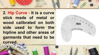 2. Hip Curve - It is a curve
stick made of metal or
wood calibrated on both
side used to form the
hipline and other areas of
garments that need to be
curved.
 