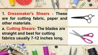 1. Dressmaker's Shears - These
are for cutting fabric, paper and
other materials.
a. Cutting Shears- The blades are
straight and best for cutting
fabrics usually 7-12 inches long.
 