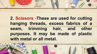 2. Scissors -These are used for cutting
hanging threads, excess fabrics of a
seam, trimming hair, and other
purposes. It may be made of plastic
with metal or all metal.
 
