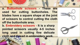 a. Buttonhole scissors - These are
used for cutting buttonholes. The
blades have a square shape at the joint
of scissors to control cutting the cloth
off the buttonhole area.
b. Embroidery scissors - It is a sharp
pointed scissors usually 4-5 inches
long used in cutting fine delicate
cloth and thread in embroidery work.
 