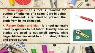 3. Seam ripper - This tool is intended for
cutting off stitches of a seam. Care in using
this instrument is required to prevent the
cloth from being damaged.
4. Rotary Cutter and Mat - is a tool generally
used by quilters to cut fabric. Usually smaller
blades are used to cut small curves, while
larger blades are used to cut to straight lines
and broad curves.
 