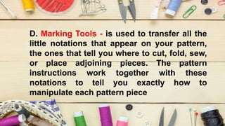 D. Marking Tools - is used to transfer all the
little notations that appear on your pattern,
the ones that tell you where to cut, fold, sew,
or place adjoining pieces. The pattern
instructions work together with these
notations to tell you exactly how to
manipulate each pattern piece
 