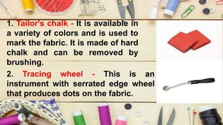 1. Tailor's chalk - It is available in
a variety of colors and is used to
mark the fabric. It is made of hard
chalk and can be removed by
brushing.
2. Tracing wheel - This is an
instrument with serrated edge wheel
that produces dots on the fabric.
 