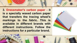 3. Dressmaker's carbon paper - it
is a specially waxed carbon paper
that transfers the tracing wheel's
markings to the fabric. This is
available in different brands with
different instructions. Follow the
instructions for a particular brand.
 