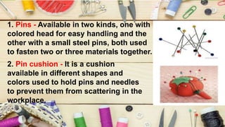 1. Pins - Available in two kinds, one with
colored head for easy handling and the
other with a small steel pins, both used
to fasten two or three materials together.
2. Pin cushion - It is a cushion
available in different shapes and
colors used to hold pins and needles
to prevent them from scattering in the
workplace.
 