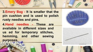 3.Emery Bag - It is smaller that the
pin cushion and is used to polish
rusty needles and pins.
4.Hand needles - These are
available in different sizes and
us ed for temporary stitches,
hemming, and other sewing
purposes.
 